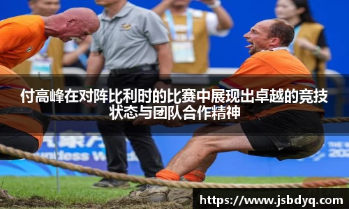 付高峰在对阵比利时的比赛中展现出卓越的竞技状态与团队合作精神